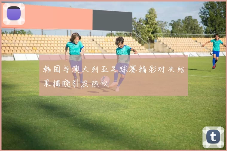 韩国与澳大利亚足球赛精彩对决结果揭晓引发热议