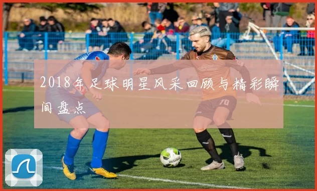2018年足球明星风采回顾与精彩瞬间盘点