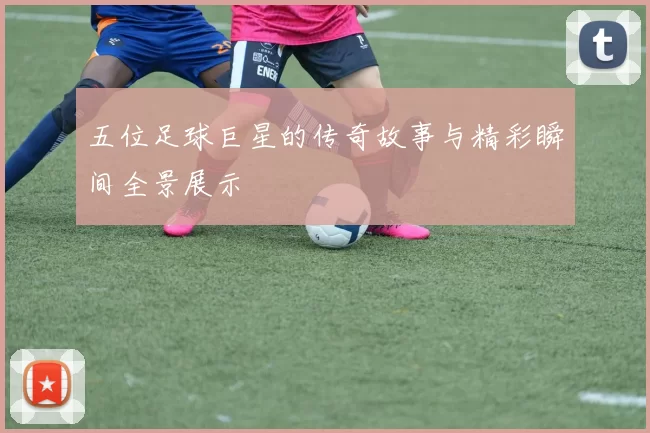 五位足球巨星的传奇故事与精彩瞬间全景展示