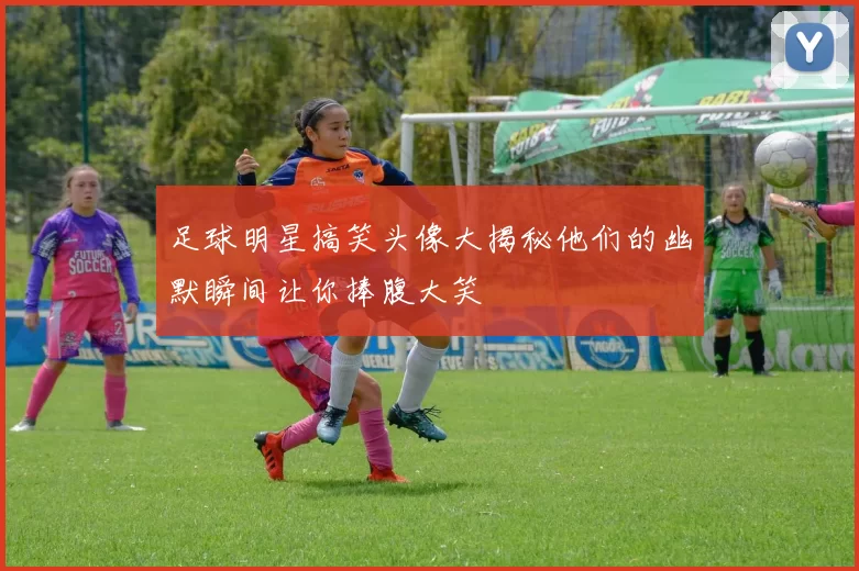 足球明星搞笑头像大揭秘他们的幽默瞬间让你捧腹大笑