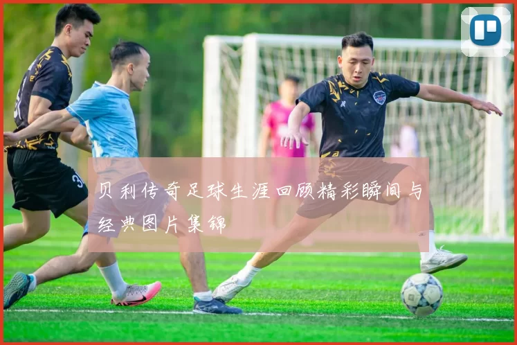 贝利传奇足球生涯回顾精彩瞬间与经典图片集锦